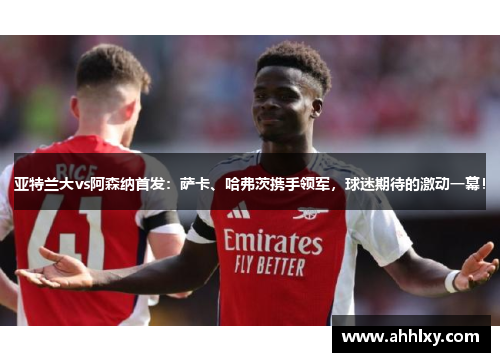 亚特兰大vs阿森纳首发：萨卡、哈弗茨携手领军，球迷期待的激动一幕！